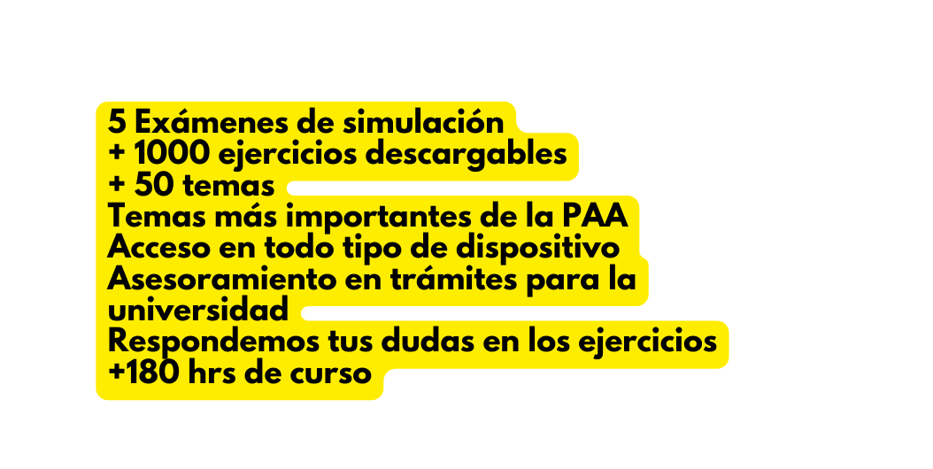 5 Exámenes de simulación 1000 ejercicios descargables 50 temas Temas más importantes de la PAA Acceso en todo tipo de dispositivo Asesoramiento en trámites para la universidad Respondemos tus dudas en los ejercicios 180 hrs de curso